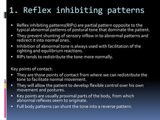 1. Reflex inhibiting patterns
 Reflex inhibiting patterns(RIPs) are partial pattern opposite to the
typical abnormal patterns of postural tone that dominate the patient.
 They prevent shunting of sensory inflow in to abnormal patterns and
redirect it into normal ones.
 Inhibition of abnormal tone is always used with facilitation of the
righting and equilibrium reactions.
 RIPs tends to redistribute the tone more normally.
Key points of contact:
 They are those points of contact from where we can redistribute the
tone to facilitate normal movement.
 They will allow the patient to develop flexible control over his own
movement and postures.
 Key points are usually proximal parts of the body, from which
abnormal reflexes seem to originate.
 Full body patterns can shunt the tone into a reverse pattern.
 