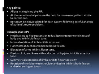 Key points :
 Allows maintaining the RIP.
 At the same time helps to use the limb for movement pattern similar
to normal one.
 RIPs must be individualized for each patient following careful analysis
of patient’s motor problems.
Examples for RIPs :
 Head raising to hyperextension to facilitate extensor tone in rest of
body and to inhibit flexor tone.
 Internal rotation of limb inhibits extension.
 Horizontal abduction inhibits humerus flexion.
 Elevation of arms inhibits flexor tone.
 Flexion of hip and knee with abduction of hip joint inhibits extensor
tone.
 Symmetrical extension of limbs inhibits flexor spasticity.
 Rotation of trunk between shoulder and pelvis inhibits both flexion
and extensor hyper tonus.
 