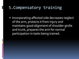 5.Compensatory training
 Incorporating affected side decreases neglect
of the arm, protects it from injury and
maintains good alignment of shoulder girdle
and trunk, prepares the arm for normal
participation in tasks being trained.
 