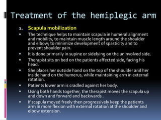 Treatment of the hemiplegic arm
1. Scapula mobilization
 The technique helps to maintain scapula in humeral alignment
and mobility, to maintain muscle length around the shoulder
and elbow; to minimize development of spasticity and to
prevent shoulder pain.
 It is done primarily in supine or sidelying on the uninvolved side.
 Therapist sits on bed on the patients affected side, facing his
head.
 She places her outside hand on the top of the shoulder and her
inside hand on the humerus, while maintaining arm in external
rotation.
 Patients lower arm is cradled against her body.
 Using both hands together, the therapist moves the scapula up
and down and forward and backwards .
 If scapula moved freely then progressively keep the patients
arm in more flexion with external rotation at the shoulder and
elbow extension.
 