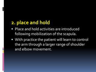2. place and hold
 Place and hold activities are introduced
following mobilization of the scapula.
 With practice the patient will learn to control
the arm through a larger range of shoulder
and elbow movement.
 