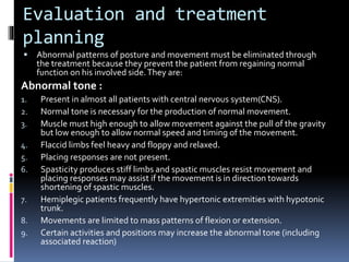 Evaluation and treatment
planning
 Abnormal patterns of posture and movement must be eliminated through
the treatment because they prevent the patient from regaining normal
function on his involved side.They are:
Abnormal tone :
1. Present in almost all patients with central nervous system(CNS).
2. Normal tone is necessary for the production of normal movement.
3. Muscle must high enough to allow movement against the pull of the gravity
but low enough to allow normal speed and timing of the movement.
4. Flaccid limbs feel heavy and floppy and relaxed.
5. Placing responses are not present.
6. Spasticity produces stiff limbs and spastic muscles resist movement and
placing responses may assist if the movement is in direction towards
shortening of spastic muscles.
7. Hemiplegic patients frequently have hypertonic extremities with hypotonic
trunk.
8. Movements are limited to mass patterns of flexion or extension.
9. Certain activities and positions may increase the abnormal tone (including
associated reaction)
 