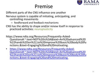 Premise
Different parts of the CNS influence one another
Nervous system is capable of initiating, anticipating, and
controlling movements
– feedforward and feedback mechanisms
CNS has the ability to shape and/or renew itself in response to
practiced activities: neuroplasticity
https://www.ndta.org/Resources/Frequently-Asked-
Questions#:~:text=NDT%20is%3A&text=An%20advanced%20
%22hands%2Don%22,to%20improve%20basic%20body%20fu
nctions.&text=Engaging%20and%20motivating.
• https://www.ndta.org/Resources/Frequently-Asked-
Questions#:~:text=NDT%20is%3A&text=An%20advanced%20
%22hands%2Don%22,to%20improve%20basic%20body%20fu
nctions.&text=Engaging%20and%20motivating.
10
 