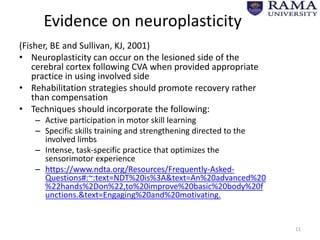 Evidence on neuroplasticity
(Fisher, BE and Sullivan, KJ, 2001)
• Neuroplasticity can occur on the lesioned side of the
cerebral cortex following CVA when provided appropriate
practice in using involved side
• Rehabilitation strategies should promote recovery rather
than compensation
• Techniques should incorporate the following:
– Active participation in motor skill learning
– Specific skills training and strengthening directed to the
involved limbs
– Intense, task-specific practice that optimizes the
sensorimotor experience
– https://www.ndta.org/Resources/Frequently-Asked-
Questions#:~:text=NDT%20is%3A&text=An%20advanced%20
%22hands%2Don%22,to%20improve%20basic%20body%20f
unctions.&text=Engaging%20and%20motivating.
11
 