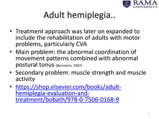 Adult hemiplegia..
• Treatment approach was later on expanded to
include the rehabilitation of adults with motor
problems, particularly CVA
• Main problem: the abnormal coordination of
movement patterns combined with abnormal
postural tonus (Bernstein, 1967)
• Secondary problem: muscle strength and muscle
activity
• https://shop.elsevier.com/books/adult-
hemiplegia-evaluation-and-
treatment/bobath/978-0-7506-0168-9
5
 