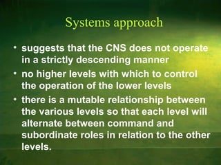 Systems approach
• suggests that the CNS does not operate
in a strictly descending manner
• no higher levels with which to control
the operation of the lower levels
• there is a mutable relationship between
the various levels so that each level will
alternate between command and
subordinate roles in relation to the other
levels.
 
