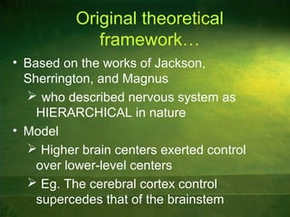 Original theoretical
framework…
• Based on the works of Jackson,
Sherrington, and Magnus
 who described nervous system as
HIERARCHICAL in nature
• Model
 Higher brain centers exerted control
over lower-level centers
 Eg. The cerebral cortex control
supercedes that of the brainstem
 