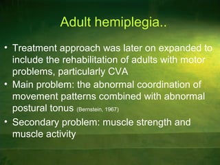 Adult hemiplegia..
• Treatment approach was later on expanded to
include the rehabilitation of adults with motor
problems, particularly CVA
• Main problem: the abnormal coordination of
movement patterns combined with abnormal
postural tonus (Bernstein, 1967)
• Secondary problem: muscle strength and
muscle activity
 