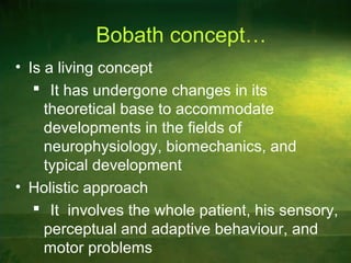 Bobath concept…
• Is a living concept
 It has undergone changes in its
theoretical base to accommodate
developments in the fields of
neurophysiology, biomechanics, and
typical development
• Holistic approach
 It involves the whole patient, his sensory,
perceptual and adaptive behaviour, and
motor problems
 