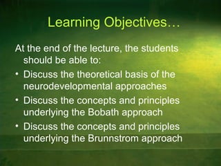 Learning Objectives…
At the end of the lecture, the students
should be able to:
• Discuss the theoretical basis of the
neurodevelopmental approaches
• Discuss the concepts and principles
underlying the Bobath approach
• Discuss the concepts and principles
underlying the Brunnstrom approach
 