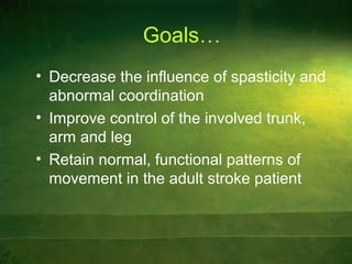 Goals…
• Decrease the influence of spasticity and
abnormal coordination
• Improve control of the involved trunk,
arm and leg
• Retain normal, functional patterns of
movement in the adult stroke patient
 