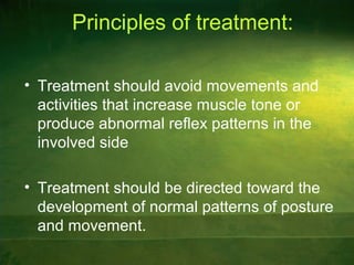 Principles of treatment:
• Treatment should avoid movements and
activities that increase muscle tone or
produce abnormal reflex patterns in the
involved side
• Treatment should be directed toward the
development of normal patterns of posture
and movement.
 