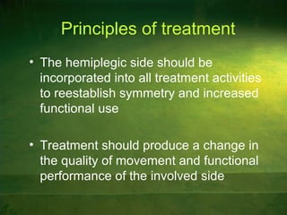 Principles of treatment
• The hemiplegic side should be
incorporated into all treatment activities
to reestablish symmetry and increased
functional use
• Treatment should produce a change in
the quality of movement and functional
performance of the involved side
 