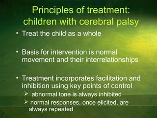 Principles of treatment:
children with cerebral palsy
• Treat the child as a whole
• Basis for intervention is normal
movement and their interrelationships
• Treatment incorporates facilitation and
inhibition using key points of control
 abnormal tone is always inhibited
 normal responses, once elicited, are
always repeated
 