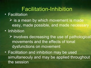Facilitation-Inhibition
• Facilitation
 is a mean by which movement is made
easy, made possible, and made necessary
• Inhibition
 involves decreasing the use of pathological
movements and the effects of tonal
dysfunctions on movement
• Facilitation and inhibition may be used
simultaneouly and may be applied throughout
the session
 