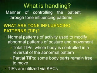 What is handling?
Manner of controlling the patient
through tone influencing patterns
• Normal patterns of activity used to modify
abnormal patterns of posture and movement
o Total TIPs: whole body is controlled in a
reversal of the abnormal pattern
o Partial TIPs: some body parts remain free
to move
• TIPs are utilized via KPCs
 