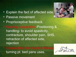 • Explain the fact of affected side.
• Passive movement
• Proprioceptive feedback.
• Nursing preparation-Positioning &
handling- to avoid spasticity,
contracture, shoulder pain, SHS,
retraction of affected side,
rejection
• Cooperation bet nurse & therapist:
turning pt. bed pans uses.
 