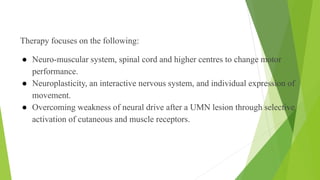 Therapy focuses on the following:
● Neuro-muscular system, spinal cord and higher centres to change motor
performance.
● Neuroplasticity, an interactive nervous system, and individual expression of
movement.
● Overcoming weakness of neural drive after a UMN lesion through selective
activation of cutaneous and muscle receptors.
Focus of Therapy
 