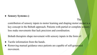 Sensory Control
● Sensory Systems:-)
The
contribution of sensory inputs to motor learning and shaping motor output is a
key concept in the Bobath approach. Patients with partial or complete sensory
loss make movements that lack precision and coordination.
Bobath therapists shape movement with sensory inputs in the form of:
● Tactile information from the hands.
● Removing manual guidance once patients are capable of self-generated
movement.
 