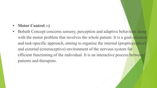 • Motor Control :-)
• Bobath Concept concerns sensory, perception and adaptive behaviour along
with the motor problem that involves the whole patient. It is a goal-oriented
and task-specific approach, aiming to organise the internal (proprioceptive)
and external (exteroceptive) environment of the nervous system for
efficient functioning of the individual. It is an interactive process between
patients and therapists.
Motor Control
 