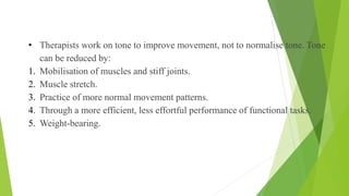• Therapists work on tone to improve movement, not to normalise tone. Tone
can be reduced by:
1. Mobilisation of muscles and stiff joints.
2. Muscle stretch.
3. Practice of more normal movement patterns.
4. Through a more efficient, less effortful performance of functional tasks.
5. Weight-bearing.
Motor Control Cont…
 