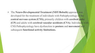 • The Neuro-Developmental Treatment (NDT/Bobath) approach was
developed for the treatment of individuals with Pathophysiology of the
central nervous system (CNS), primarily children with cerebral palsy
(CP) and adults with cerebral vascular accidents (CVA). Individuals with
CNS Pathophysiology have dysfunction in posture and movement and
subsequent functional activity limitations.
Conditions
 