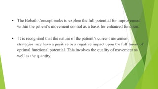 • The Bobath Concept seeks to explore the full potential for improvement
within the patient’s movement control as a basis for enhanced function.
• It is recognised that the nature of the patient’s current movement
strategies may have a positive or a negative impact upon the fulfilment of
optimal functional potential. This involves the quality of movement as
well as the quantity.
Assessment
 