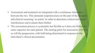 • Assessment and treatment are integrated with a continuous interaction
between the two. This demands responsiveness on the part of the therapist
and clinical reasoning ‘in action’ in order to determine critical movement
interferences and evaluate them further.
• The assessment process is systematic but flexible as it does not follow the
same sequence for each patient. The starting point for assessment will vary
as will the progression, with both being determined in response to the
individual’s clinical presentation.
Assessment Cont…
 
