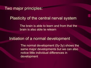 Two major principles:
Plasticity of the central nerval system
The brain is able to learn and from that the
brain is also able te relearn
Initiation of a normal development
The normal development (0y-3y) shows the
same major developments but we can also
notice little individual differences in
development
 