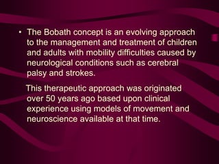 • The Bobath concept is an evolving approach
to the management and treatment of children
and adults with mobility difficulties caused by
neurological conditions such as cerebral
palsy and strokes.
This therapeutic approach was originated
over 50 years ago based upon clinical
experience using models of movement and
neuroscience available at that time.
 