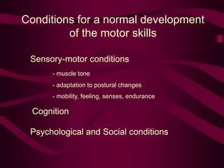 Conditions for a normal development
of the motor skills
Sensory-motor conditions
- muscle tone
- adaptation to postural changes
- mobility, feeling, senses, endurance
Cognition
Psychological and Social conditions
 