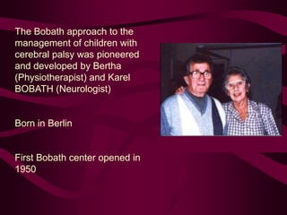 The Bobath approach to the
management of children with
cerebral palsy was pioneered
and developed by Bertha
(Physiotherapist) and Karel
BOBATH (Neurologist)
Born in Berlin
First Bobath center opened in
1950
 
