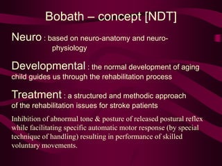Bobath – concept [NDT]
Neuro : based on neuro-anatomy and neuro-
physiology
Developmental : the normal development of aging
child guides us through the rehabilitation process
Treatment : a structured and methodic approach
of the rehabilitation issues for stroke patients
Inhibition of abnormal tone & posture of released postural reflex
while facilitating specific automatic motor response (by special
technique of handling) resulting in performance of skilled
voluntary movements.
 