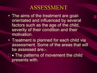 ASSESSMENT
• The aims of the treatment are goal-
orientated and influenced by several
factors such as the age of the child,
severity of their condition and their
motivation.
• Treatment is planned for each child via
assessment. Some of the areas that will
be assessed are:-.
  The patterns of movement the child
presents with.
 