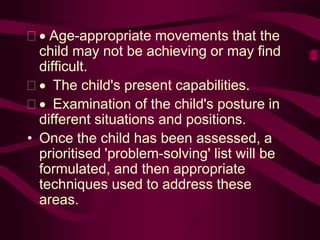  Age-appropriate movements that the
child may not be achieving or may find
difficult.
  The child's present capabilities.
  Examination of the child's posture in
different situations and positions.
• Once the child has been assessed, a
prioritised 'problem-solving' list will be
formulated, and then appropriate
techniques used to address these
areas.
 