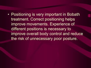 • Positioning is very important in Bobath
treatment. Correct positioning helps
improve movements. Experience of
different positions is necessary to
improve overall body control and reduce
the risk of unnecessary poor posture.
 