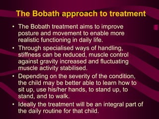 The Bobath approach to treatment
• The Bobath treatment aims to improve
posture and movement to enable more
realistic functioning in daily life.
• Through specialised ways of handling,
stiffness can be reduced, muscle control
against gravity increased and fluctuating
muscle activity stabilised.
• Depending on the severity of the condition,
the child may be better able to learn how to
sit up, use his/her hands, to stand up, to
stand, and to walk.
• Ideally the treatment will be an integral part of
the daily routine for that child.
 