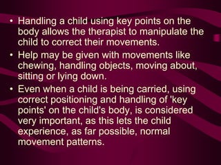 • Handling a child using key points on the
body allows the therapist to manipulate the
child to correct their movements.
• Help may be given with movements like
chewing, handling objects, moving about,
sitting or lying down.
• Even when a child is being carried, using
correct positioning and handling of 'key
points' on the child's body, is considered
very important, as this lets the child
experience, as far possible, normal
movement patterns.
 