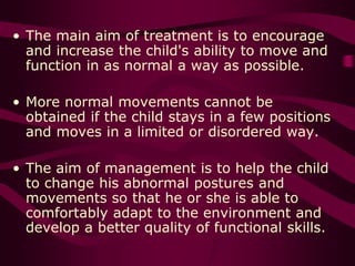 • The main aim of treatment is to encourage
and increase the child's ability to move and
function in as normal a way as possible.
• More normal movements cannot be
obtained if the child stays in a few positions
and moves in a limited or disordered way.
• The aim of management is to help the child
to change his abnormal postures and
movements so that he or she is able to
comfortably adapt to the environment and
develop a better quality of functional skills.
 