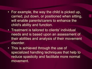 • For example, the way the child is picked up,
carried, put down, or positioned when sitting,
will enable parents/carers to enhance the
child's ability and function.
• Treatment is tailored to clients' individual
needs and is based upon an assessment of
their abilities and analysis of their movement
disorder.
• This is achieved through the use of
specialized handling techniques that help to
reduce spasticity and facilitate more normal
movement.
 