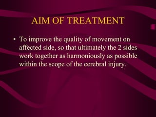 AIM OF TREATMENT
• To improve the quality of movement on
affected side, so that ultimately the 2 sides
work together as harmoniously as possible
within the scope of the cerebral injury.
 