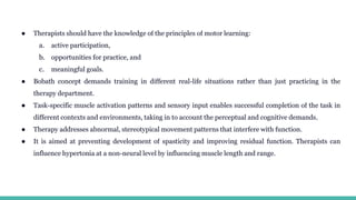● Therapists should have the knowledge of the principles of motor learning:
a. active participation,
b. opportunities for practice, and
c. meaningful goals.
● Bobath concept demands training in different real-life situations rather than just practicing in the
therapy department.
● Task-specific muscle activation patterns and sensory input enables successful completion of the task in
different contexts and environments, taking in to account the perceptual and cognitive demands.
● Therapy addresses abnormal, stereotypical movement patterns that interfere with function.
● It is aimed at preventing development of spasticity and improving residual function. Therapists can
influence hypertonia at a non-neural level by influencing muscle length and range.
 