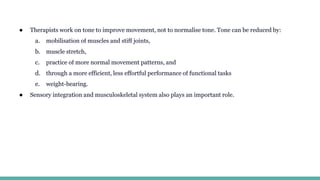 ● Therapists work on tone to improve movement, not to normalise tone. Tone can be reduced by:
a. mobilisation of muscles and stiff joints,
b. muscle stretch,
c. practice of more normal movement patterns, and
d. through a more efficient, less effortful performance of functional tasks
e. weight-bearing.
● Sensory integration and musculoskeletal system also plays an important role.
 