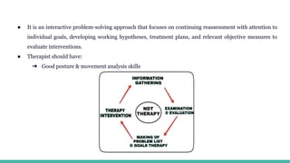 ● It is an interactive problem-solving approach that focuses on continuing reassessment with attention to
individual goals, developing working hypotheses, treatment plans, and relevant objective measures to
evaluate interventions.
● Therapist should have:
➔ Good posture & movement analysis skills
 