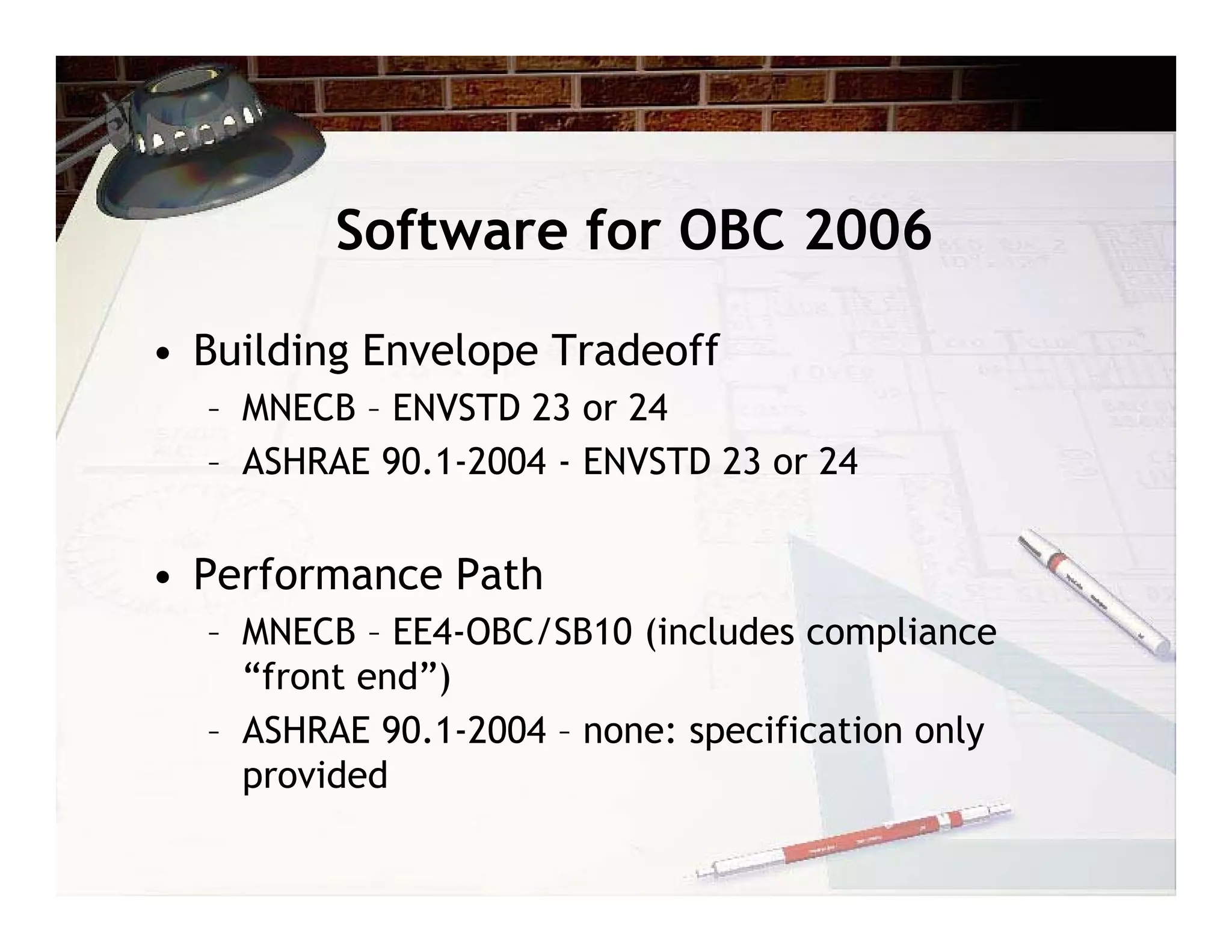 Software for OBC 2006

• Building Envelope Tradeoff
  – MNECB – ENVSTD 23 or 24
  – ASHRAE 90.1-2004 - ENVSTD 23 or 24


• Performance Path
  – MNECB – EE4-OBC/SB10 (includes compliance
    “front end”)
  – ASHRAE 90.1-2004 – none: specification only
    provided
 