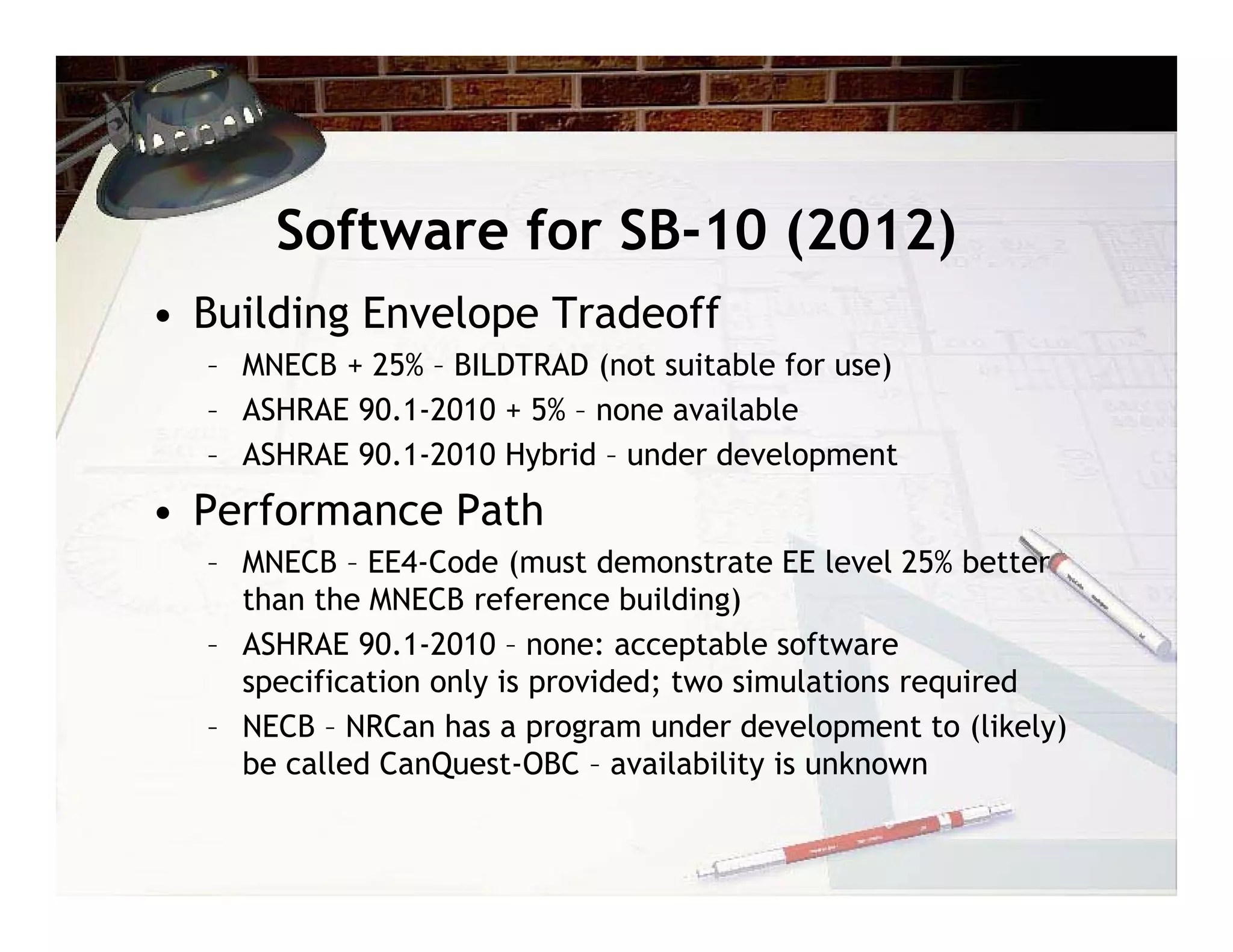 Software for SB-10 (2012)
• Building Envelope Tradeoff
  – MNECB + 25% – BILDTRAD (not suitable for use)
  – ASHRAE 90.1-2010 + 5% – none available
  – ASHRAE 90.1-2010 Hybrid – under development
• Performance Path
  – MNECB – EE4-Code (must demonstrate EE level 25% better
    than the MNECB reference building)
  – ASHRAE 90.1-2010 – none: acceptable software
    specification only is provided; two simulations required
  – NECB – NRCan has a program under development to (likely)
    be called CanQuest-OBC – availability is unknown
 