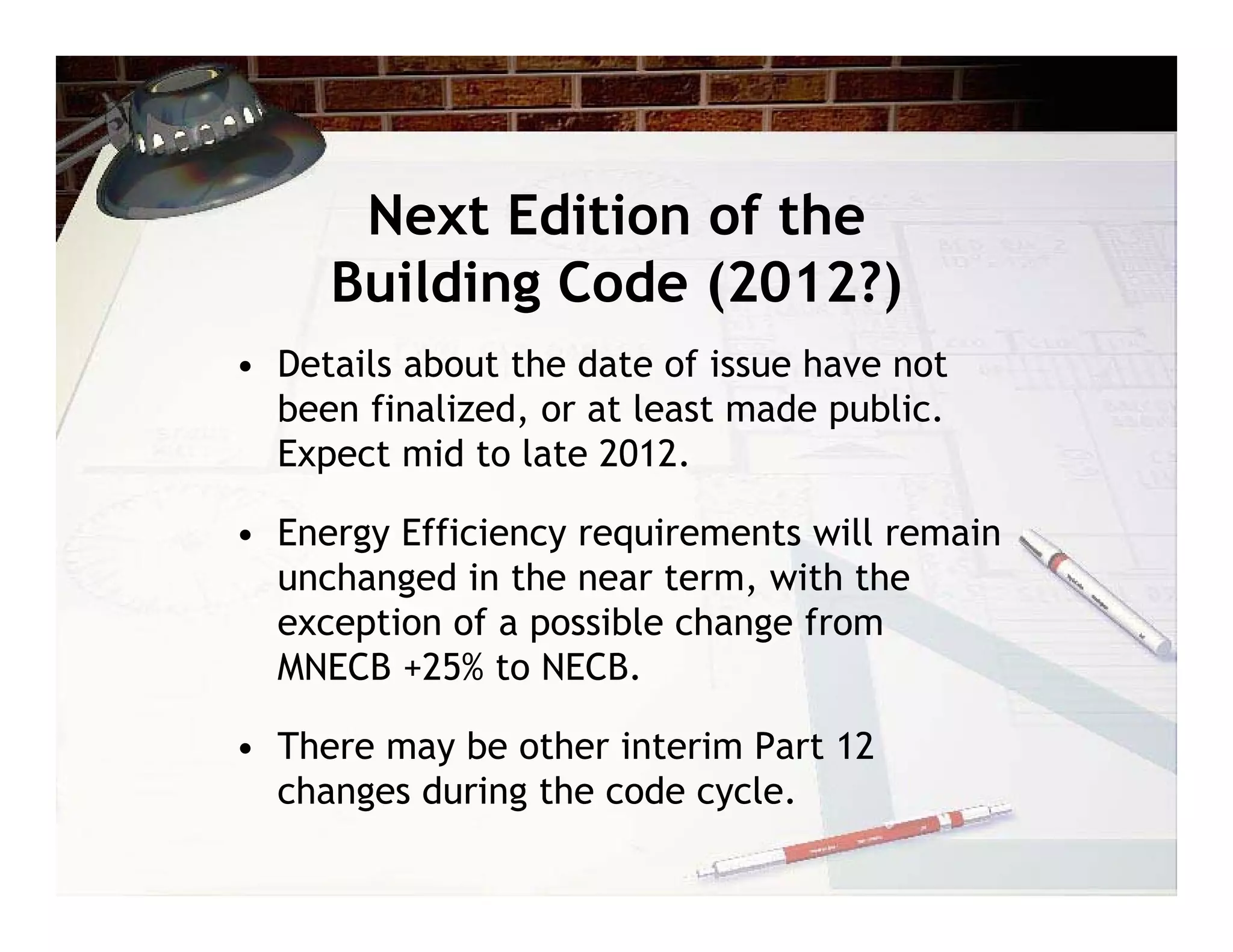 Next Edition of the
     Building Code (2012?)
• Details about the date of issue have not
  been finalized, or at least made public.
  Expect mid to late 2012.

• Energy Efficiency requirements will remain
  unchanged in the near term, with the
  exception of a possible change from
  MNECB +25% to NECB.

• There may be other interim Part 12
  changes during the code cycle.
 