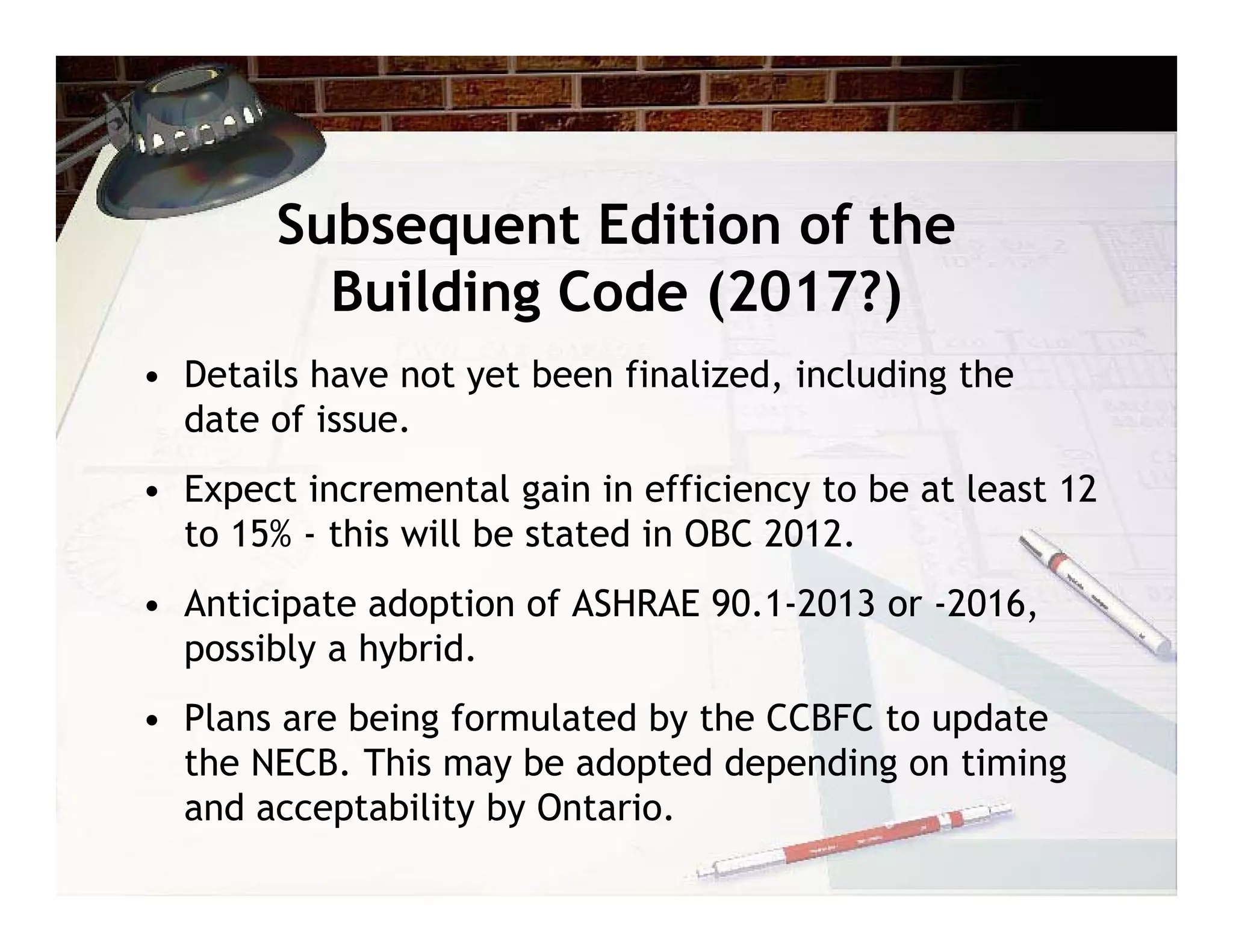 Subsequent Edition of the
          Building Code (2017?)
• Details have not yet been finalized, including the
  date of issue.
• Expect incremental gain in efficiency to be at least 12
  to 15% - this will be stated in OBC 2012.
• Anticipate adoption of ASHRAE 90.1-2013 or -2016,
  possibly a hybrid.
• Plans are being formulated by the CCBFC to update
  the NECB. This may be adopted depending on timing
  and acceptability by Ontario.
 