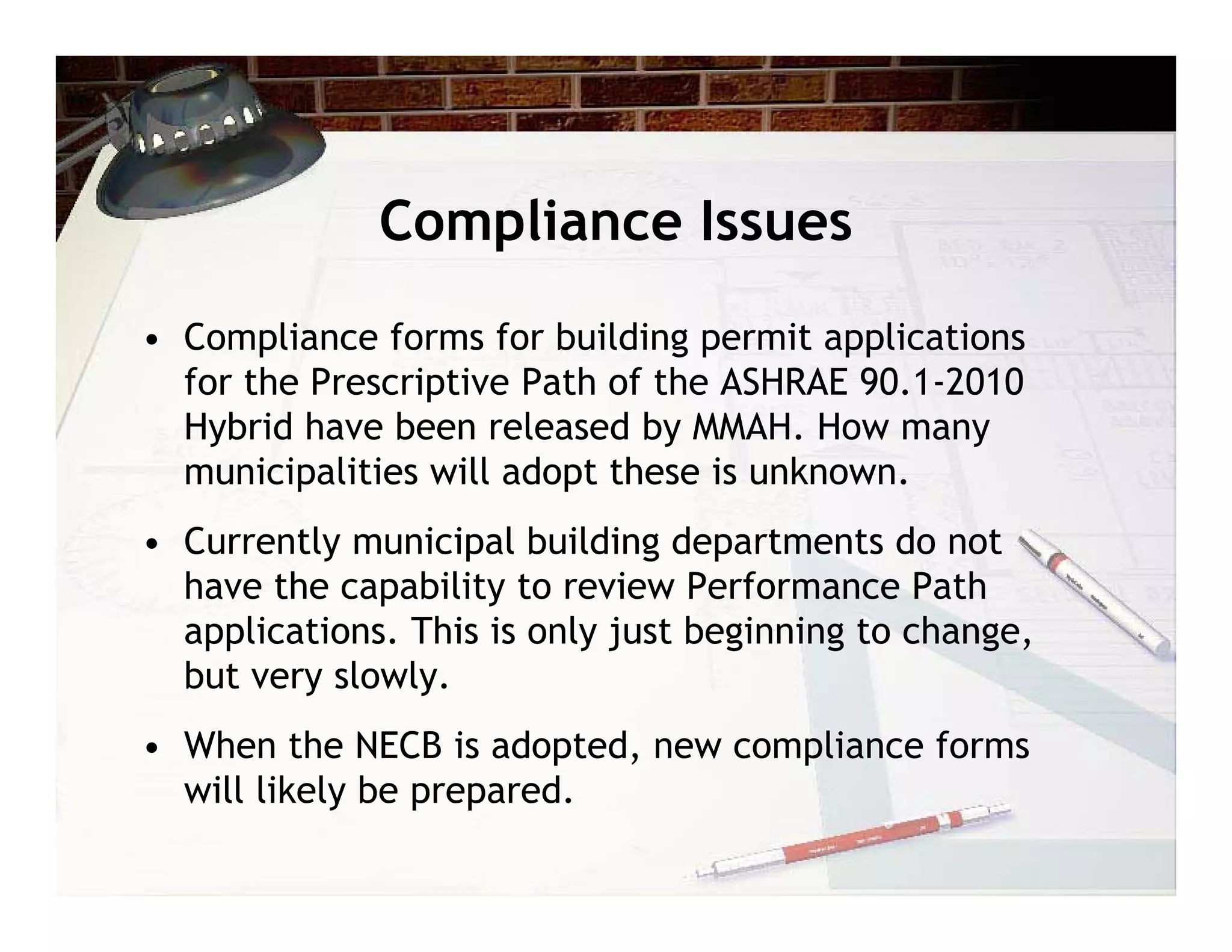 Compliance Issues
• Compliance forms for building permit applications
  for the Prescriptive Path of the ASHRAE 90.1-2010
  Hybrid have been released by MMAH. How many
  municipalities will adopt these is unknown.
• Currently municipal building departments do not
  have the capability to review Performance Path
  applications. This is only just beginning to change,
  but very slowly.
• When the NECB is adopted, new compliance forms
  will likely be prepared.
 