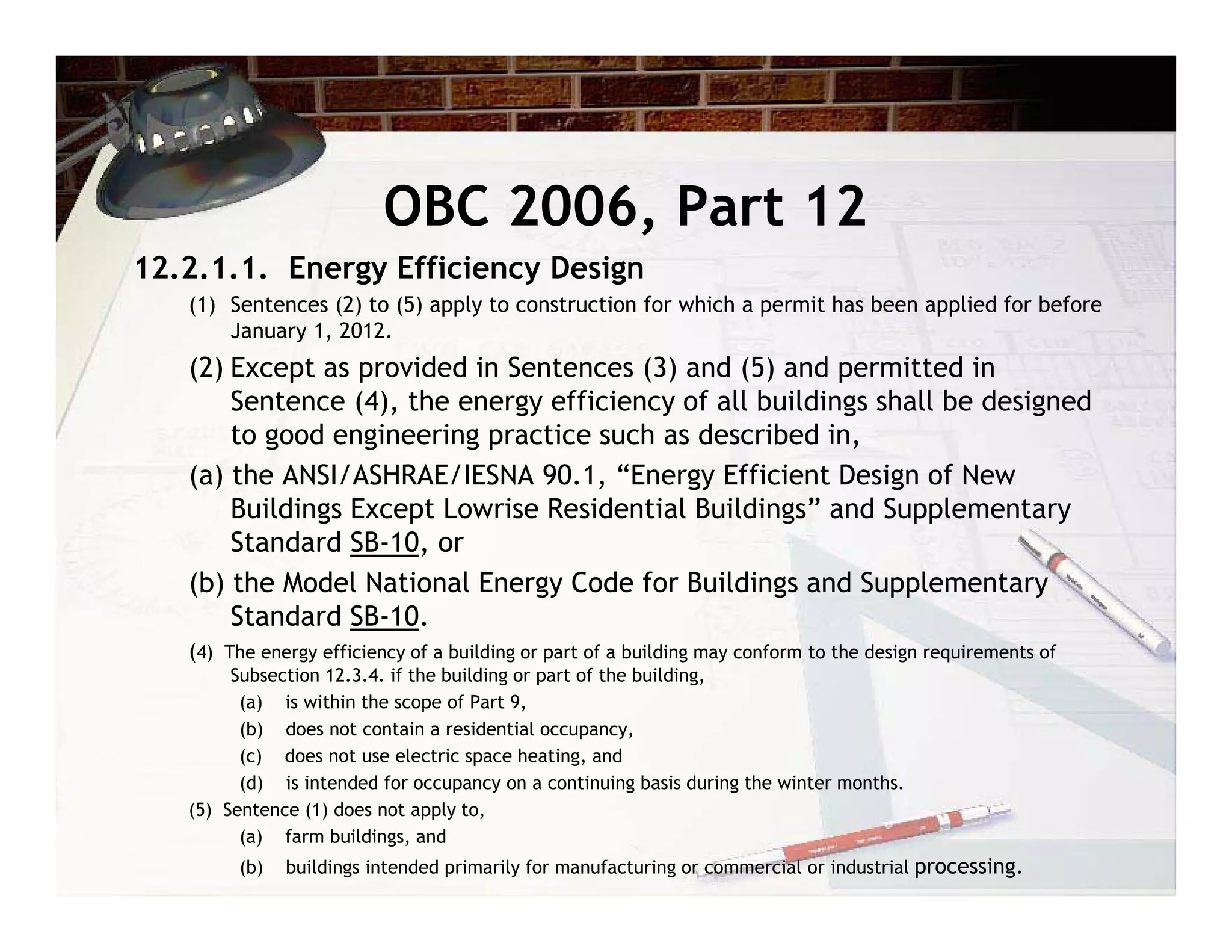 OBC 2006, Part 12
12.2.1.1. Energy Efficiency Design
   (1) Sentences (2) to (5) apply to construction for which a permit has been applied for before
       January 1, 2012.
   (2) Except as provided in Sentences (3) and (5) and permitted in
       Sentence (4), the energy efficiency of all buildings shall be designed
       to good engineering practice such as described in,
   (a) the ANSI/ASHRAE/IESNA 90.1, “Energy Efficient Design of New
       Buildings Except Lowrise Residential Buildings” and Supplementary
       Standard SB-10, or
   (b) the Model National Energy Code for Buildings and Supplementary
       Standard SB-10.
   (4) The energy efficiency of a building or part of a building may conform to the design requirements of
        Subsection 12.3.4. if the building or part of the building,
         (a) is within the scope of Part 9,
         (b) does not contain a residential occupancy,
         (c) does not use electric space heating, and
         (d) is intended for occupancy on a continuing basis during the winter months.
   (5) Sentence (1) does not apply to,
         (a) farm buildings, and
         (b)   buildings intended primarily for manufacturing or commercial or industrial processing.
 